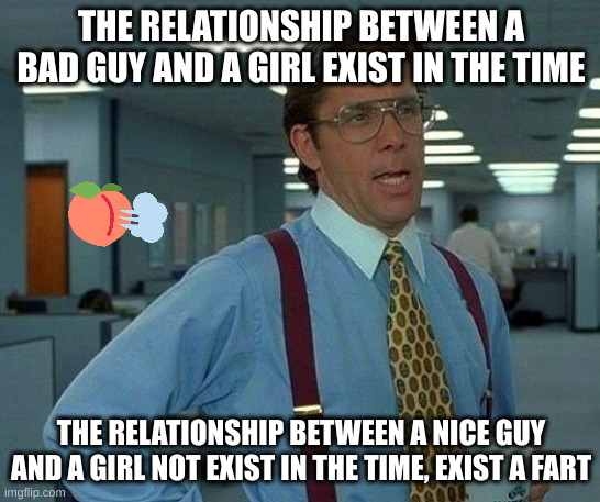 fart | THE RELATIONSHIP BETWEEN A BAD GUY AND A GIRL EXIST IN THE TIME; THE RELATIONSHIP BETWEEN A NICE GUY AND A GIRL NOT EXIST IN THE TIME, EXIST A FART | image tagged in memes,that would be great | made w/ Imgflip meme maker