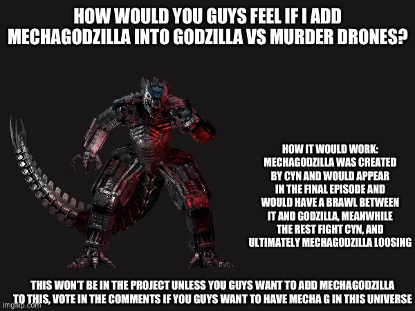 Honestly you guys pick if I should add him, I think it would be cool but it would also be a little crowded | HOW WOULD YOU GUYS FEEL IF I ADD MECHAGODZILLA INTO GODZILLA VS MURDER DRONES? HOW IT WOULD WORK:
MECHAGODZILLA WAS CREATED BY CYN AND WOULD APPEAR IN THE FINAL EPISODE AND WOULD HAVE A BRAWL BETWEEN IT AND GODZILLA, MEANWHILE THE REST FIGHT CYN, AND ULTIMATELY MECHAGODZILLA LOOSING; THIS WON’T BE IN THE PROJECT UNLESS YOU GUYS WANT TO ADD MECHAGODZILLA TO THIS, VOTE IN THE COMMENTS IF YOU GUYS WANT TO HAVE MECHA G IN THIS UNIVERSE | image tagged in ideas,godzilla,murder drones | made w/ Imgflip meme maker