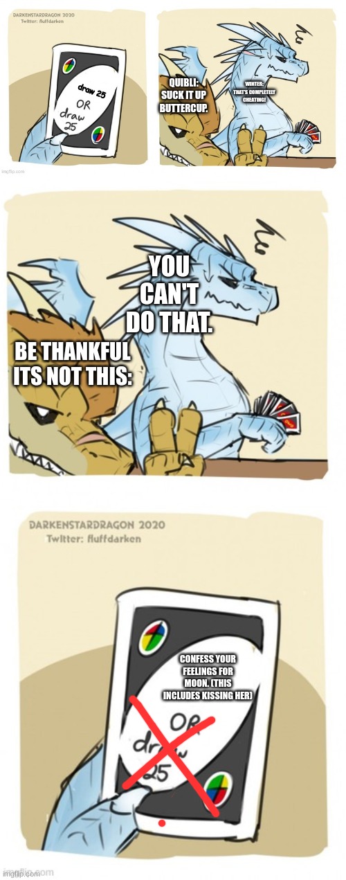 Be thankful Winter | draw 25; QUIBLI: SUCK IT UP BUTTERCUP. WINTER: THAT'S COMPLETELY CHEATING! YOU CAN'T DO THAT. BE THANKFUL ITS NOT THIS:; CONFESS YOUR FEELINGS FOR MOON. (THIS INCLUDES KISSING HER) | image tagged in wings of fire uno,draw 25 wof | made w/ Imgflip meme maker