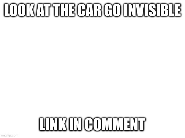 Link in the comment | LOOK AT THE CAR GO INVISIBLE; LINK IN COMMENT | image tagged in car memes,funny | made w/ Imgflip meme maker
