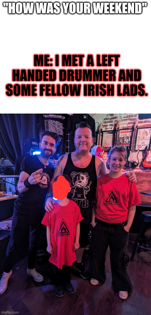 Drummer is next to me | "HOW WAS YOUR WEEKEND"; ME: I MET A LEFT HANDED DRUMMER AND SOME FELLOW IRISH LADS. | image tagged in happy | made w/ Imgflip meme maker