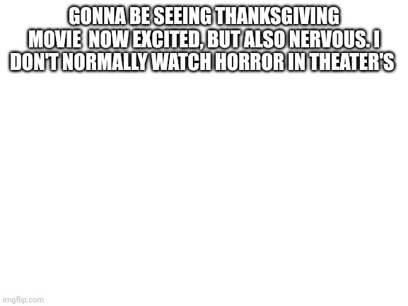 Blank White Template | GONNA BE SEEING THANKSGIVING MOVIE  NOW EXCITED, BUT ALSO NERVOUS. I DON'T NORMALLY WATCH HORROR IN THEATER'S | image tagged in blank white template,horror,movies,nervous | made w/ Imgflip meme maker