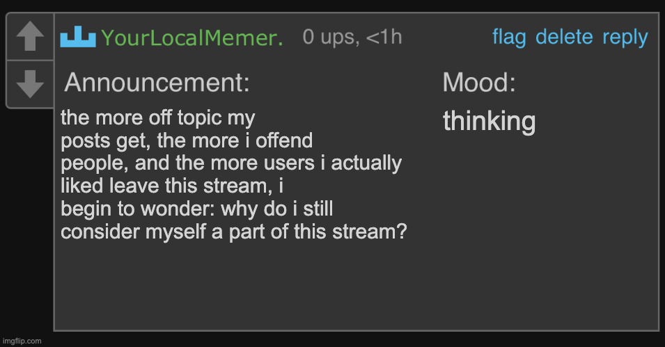 no this isnt a real comment its my comment announcement template i barely use xd | the more off topic my posts get, the more i offend people, and the more users i actually liked leave this stream, i begin to wonder: why do i still consider myself a part of this stream? thinking | image tagged in yourlocalmemer s comment announcement 1 0 | made w/ Imgflip meme maker