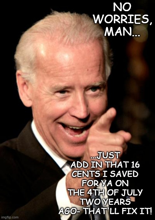 Smilin Biden Meme | NO WORRIES, MAN... ...JUST ADD IN THAT 16 CENTS I SAVED FOR YA ON THE 4TH OF JULY TWO YEARS AGO- THAT'LL FIX IT! | image tagged in memes,smilin biden | made w/ Imgflip meme maker