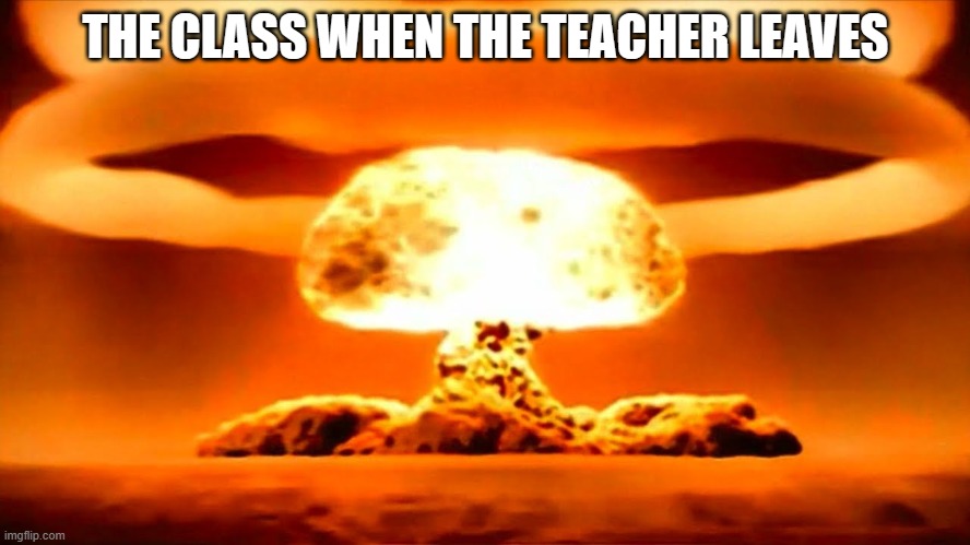 the class | THE CLASS WHEN THE TEACHER LEAVES | image tagged in nuke | made w/ Imgflip meme maker