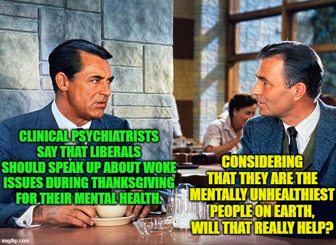 This is what happens when clinical psychologists get their degrees from Cracker Jack boxes. | CLINICAL PSYCHIATRISTS SAY THAT LIBERALS SHOULD SPEAK UP ABOUT WOKE ISSUES DURING THANKSGIVING FOR THEIR MENTAL HEALTH. CONSIDERING THAT THEY ARE THE MENTALLY UNHEALTHIEST PEOPLE ON EARTH, WILL THAT REALLY HELP? | image tagged in yep | made w/ Imgflip meme maker
