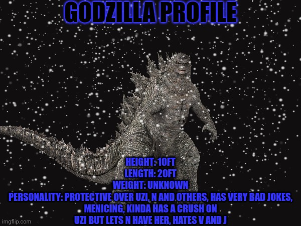 this is to give some lore to godzilla in the project | GODZILLA PROFILE; HEIGHT: 10FT
LENGTH: 20FT
WEIGHT: UNKNOWN
PERSONALITY: PROTECTIVE OVER UZI, N AND OTHERS, HAS VERY BAD JOKES, MENICING, KINDA HAS A CRUSH ON UZI BUT LETS N HAVE HER, HATES V AND J | image tagged in godzilla,murder drones,lore | made w/ Imgflip meme maker