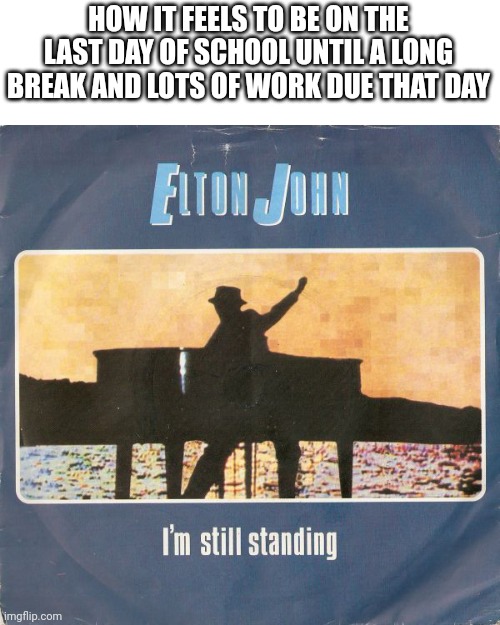 I'm still standing/I will survive | HOW IT FEELS TO BE ON THE LAST DAY OF SCHOOL UNTIL A LONG BREAK AND LOTS OF WORK DUE THAT DAY | image tagged in i'm still standing,memes | made w/ Imgflip meme maker
