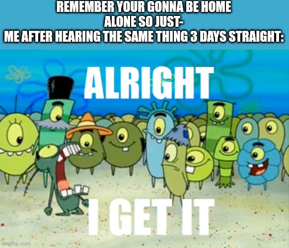 I know already | REMEMBER YOUR GONNA BE HOME ALONE SO JUST-
ME AFTER HEARING THE SAME THING 3 DAYS STRAIGHT: | image tagged in alright i get it,memes,funny,no school,home alone,relatable | made w/ Imgflip meme maker