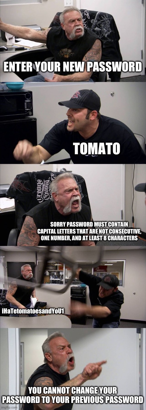 American Chopper Argument Meme | ENTER YOUR NEW PASSWORD; TOMATO; SORRY PASSWORD MUST CONTAIN CAPITAL LETTERS THAT ARE NOT CONSECUTIVE, ONE NUMBER, AND AT LEAST 8 CHARACTERS; iHaTetomatoesandYoU1; YOU CANNOT CHANGE YOUR PASSWORD TO YOUR PREVIOUS PASSWORD | image tagged in memes,american chopper argument | made w/ Imgflip meme maker