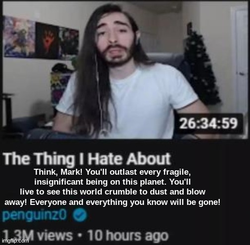 The Thing I Hate About ___ | Think, Mark! You'll outlast every fragile, insignificant being on this planet. You'll live to see this world crumble to dust and blow away! Everyone and everything you know will be gone! | image tagged in the thing i hate about ___ | made w/ Imgflip meme maker