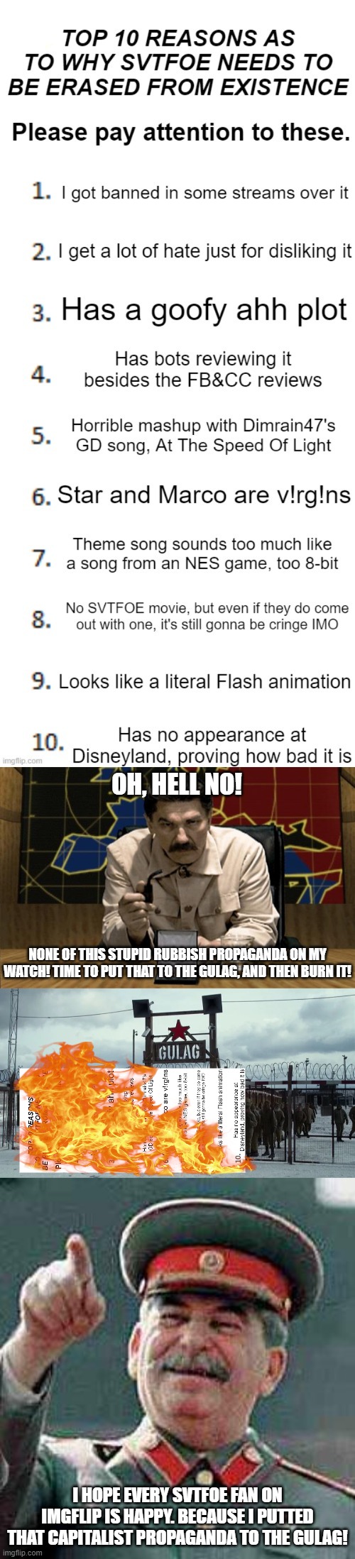 Propaganda Detected | OH, HELL NO! NONE OF THIS STUPID RUBBISH PROPAGANDA ON MY WATCH! TIME TO PUT THAT TO THE GULAG, AND THEN BURN IT! I HOPE EVERY SVTFOE FAN ON IMGFLIP IS HAPPY. BECAUSE I PUTTED THAT CAPITALIST PROPAGANDA TO THE GULAG! | image tagged in joseph stalin,stalin,gulag | made w/ Imgflip meme maker
