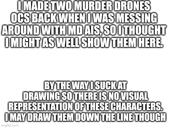 Murder Drones OCs | I MADE TWO MURDER DRONES OCS BACK WHEN I WAS MESSING AROUND WITH MD AIS, SO I THOUGHT I MIGHT AS WELL SHOW THEM HERE. BY THE WAY I SUCK AT DRAWING SO THERE IS NO VISUAL REPRESENTATION OF THESE CHARACTERS. I MAY DRAW THEM DOWN THE LINE THOUGH | image tagged in blank white template | made w/ Imgflip meme maker