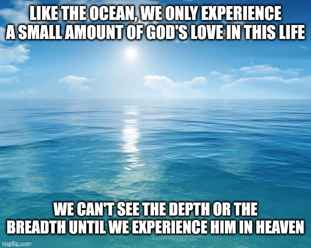 ocean | LIKE THE OCEAN, WE ONLY EXPERIENCE A SMALL AMOUNT OF GOD'S LOVE IN THIS LIFE; WE CAN'T SEE THE DEPTH OR THE BREADTH UNTIL WE EXPERIENCE HIM IN HEAVEN | image tagged in ocean | made w/ Imgflip meme maker