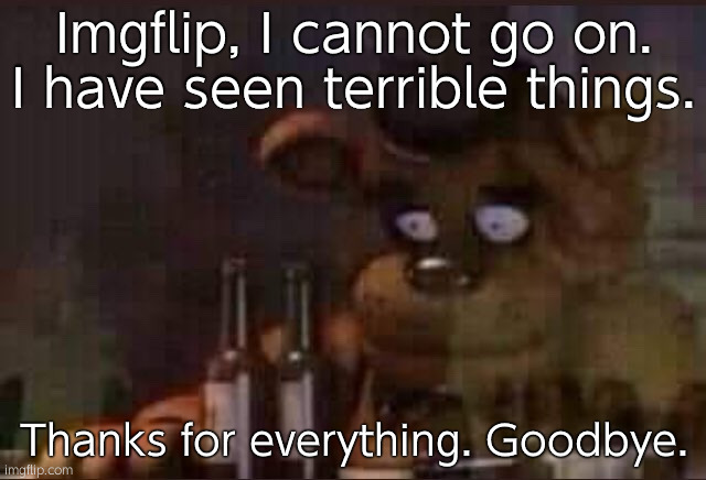 sad freddy | Imgflip, I cannot go on. I have seen terrible things. Thanks for everything. Goodbye. | image tagged in sad freddy | made w/ Imgflip meme maker