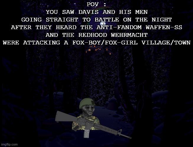 Davis and the Eroican Army's Response to the Attack (Rules and Prompt in The Comment) | POV :
YOU SAW DAVIS AND HIS MEN
GOING STRAIGHT TO BATTLE ON THE NIGHT
AFTER THEY HEARD THE ANTI-FANDOM WAFFEN-SS
AND THE REDHOOD WEHRMACHT
WERE ATTACKING A FOX-BOY/FOX-GIRL VILLAGE/TOWN | made w/ Imgflip meme maker