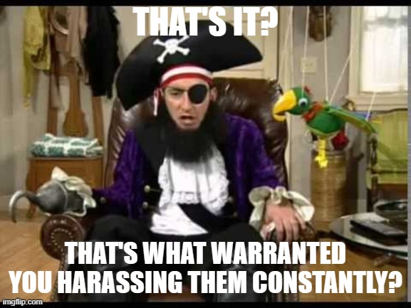 Patchy the pirate that's it? | THAT'S IT? THAT'S WHAT WARRANTED YOU HARASSING THEM CONSTANTLY? | image tagged in patchy the pirate that's it | made w/ Imgflip meme maker