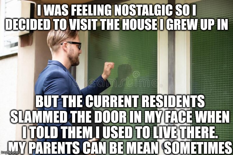 man knocking on door | I WAS FEELING NOSTALGIC SO I DECIDED TO VISIT THE HOUSE I GREW UP IN; BUT THE CURRENT RESIDENTS SLAMMED THE DOOR IN MY FACE WHEN I TOLD THEM I USED TO LIVE THERE.
MY PARENTS CAN BE MEAN  SOMETIMES | image tagged in man knocking on door | made w/ Imgflip meme maker