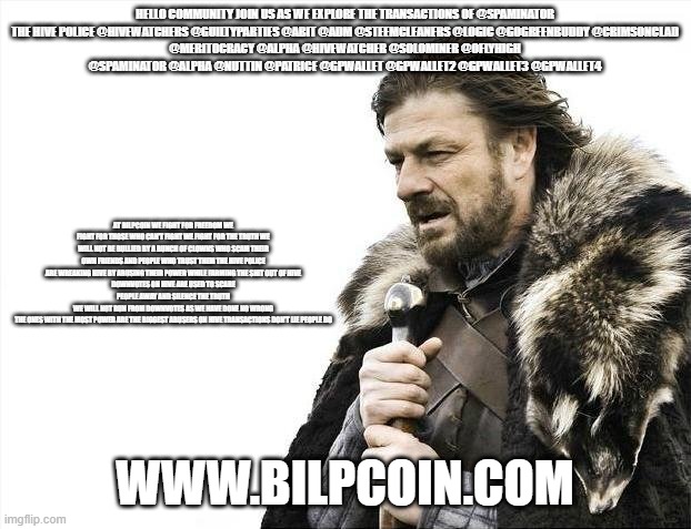 Brace Yourselves X is Coming Meme | HELLO COMMUNITY JOIN US AS WE EXPLORE THE TRANSACTIONS OF @SPAMINATOR

THE HIVE POLICE @HIVEWATCHERS @GUILTYPARTIES @ABIT @ADM @STEEMCLEANERS @LOGIC @GOGREENBUDDY @CRIMSONCLAD @MERITOCRACY @ALPHA @HIVEWATCHER @SOLOMINER @OFLYHIGH @SPAMINATOR @ALPHA @NUTTIN @PATRICE @GPWALLET @GPWALLET2 @GPWALLET3 @GPWALLET4; AT BILPCOIN WE FIGHT FOR FREEDOM WE FIGHT FOR THOSE WHO CAN'T FIGHT WE FIGHT FOR THE TRUTH WE WILL NOT BE BULLIED BY A BUNCH OF CLOWNS WHO SCAM THEIR OWN FRIENDS AND PEOPLE WHO TRUST THEM THE HIVE POLICE ARE WREAKING HIVE BY ABUSING THEIR POWER WHILE FARMING THE SHIT OUT OF HIVE
DOWNVOTES ON HIVE ARE USED TO SCARE PEOPLE AWAY AND SILENCE THE TRUTH
WE WILL NOT RUN FROM DOWNVOTES AS WE HAVE DONE NO WRONG
THE ONES WITH THE MOST POWER ARE THE BIGGEST ABUSERS ON HIVE TRANSACTIONS DON'T LIE PEOPLE DO; WWW.BILPCOIN.COM | image tagged in memes,brace yourselves x is coming | made w/ Imgflip meme maker