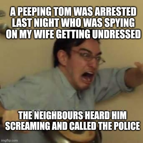 filthy frank confused scream | A PEEPING TOM WAS ARRESTED LAST NIGHT WHO WAS SPYING ON MY WIFE GETTING UNDRESSED; THE NEIGHBOURS HEARD HIM SCREAMING AND CALLED THE POLICE | image tagged in filthy frank confused scream | made w/ Imgflip meme maker