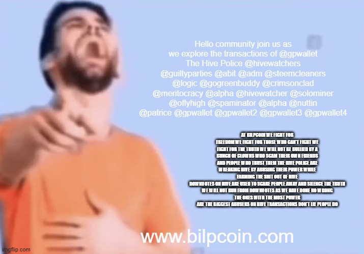 Laughing and pointing | Hello community join us as we explore the transactions of @gpwallet
The Hive Police @hivewatchers @guiltyparties @abit @adm @steemcleaners @logic @gogreenbuddy @crimsonclad @meritocracy @alpha @hivewatcher @solominer @oflyhigh @spaminator @alpha @nuttin @patrice @gpwallet @gpwallet2 @gpwallet3 @gpwallet4; AT BILPCOIN WE FIGHT FOR FREEDOM WE FIGHT FOR THOSE WHO CAN'T FIGHT WE FIGHT FOR THE TRUTH WE WILL NOT BE BULLIED BY A BUNCH OF CLOWNS WHO SCAM THEIR OWN FRIENDS AND PEOPLE WHO TRUST THEM THE HIVE POLICE ARE WREAKING HIVE BY ABUSING THEIR POWER WHILE FARMING THE SHIT OUT OF HIVE
DOWNVOTES ON HIVE ARE USED TO SCARE PEOPLE AWAY AND SILENCE THE TRUTH
WE WILL NOT RUN FROM DOWNVOTES AS WE HAVE DONE NO WRONG
THE ONES WITH THE MOST POWER ARE THE BIGGEST ABUSERS ON HIVE TRANSACTIONS DON'T LIE PEOPLE DO; www.bilpcoin.com | image tagged in laughing and pointing | made w/ Imgflip meme maker