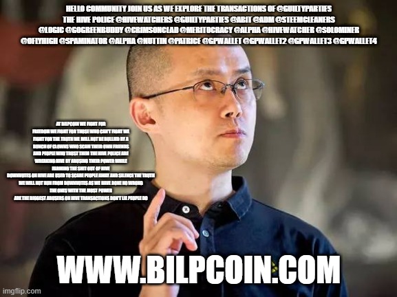 binance cz | HELLO COMMUNITY JOIN US AS WE EXPLORE THE TRANSACTIONS OF @GUILTYPARTIES
THE HIVE POLICE @HIVEWATCHERS @GUILTYPARTIES @ABIT @ADM @STEEMCLEANERS @LOGIC @GOGREENBUDDY @CRIMSONCLAD @MERITOCRACY @ALPHA @HIVEWATCHER @SOLOMINER @OFLYHIGH @SPAMINATOR @ALPHA @NUTTIN @PATRICE @GPWALLET @GPWALLET2 @GPWALLET3 @GPWALLET4; AT BILPCOIN WE FIGHT FOR FREEDOM WE FIGHT FOR THOSE WHO CAN'T FIGHT WE FIGHT FOR THE TRUTH WE WILL NOT BE BULLIED BY A BUNCH OF CLOWNS WHO SCAM THEIR OWN FRIENDS AND PEOPLE WHO TRUST THEM THE HIVE POLICE ARE WREAKING HIVE BY ABUSING THEIR POWER WHILE FARMING THE SHIT OUT OF HIVE
DOWNVOTES ON HIVE ARE USED TO SCARE PEOPLE AWAY AND SILENCE THE TRUTH
WE WILL NOT RUN FROM DOWNVOTES AS WE HAVE DONE NO WRONG
THE ONES WITH THE MOST POWER ARE THE BIGGEST ABUSERS ON HIVE TRANSACTIONS DON'T LIE PEOPLE DO; WWW.BILPCOIN.COM | image tagged in binance cz | made w/ Imgflip meme maker