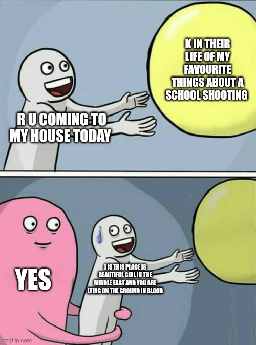 Snail is killing me | K IN THEIR LIFE OF MY FAVOURITE THINGS ABOUT A SCHOOL SHOOTING; R U COMING TO MY HOUSE TODAY; YES; J IS THIS PLACE IS BEAUTIFUL GIRL IN THE MIDDLE EAST AND YOU ARE LYING ON THE GROUND IN BLOOD | image tagged in memes,running away balloon | made w/ Imgflip meme maker