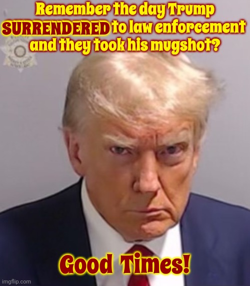 Remember When A Jury Of His Peers Found Him Guilty Of His Crimes? | Remember the day Trump SURRENDERED to law enforcement and they took his mugshot? SURRENDERED; Good  Times! | image tagged in donald trump mugshot,scumbag trump,scumbag maga,scumbag republicans,lock him up,memes | made w/ Imgflip meme maker