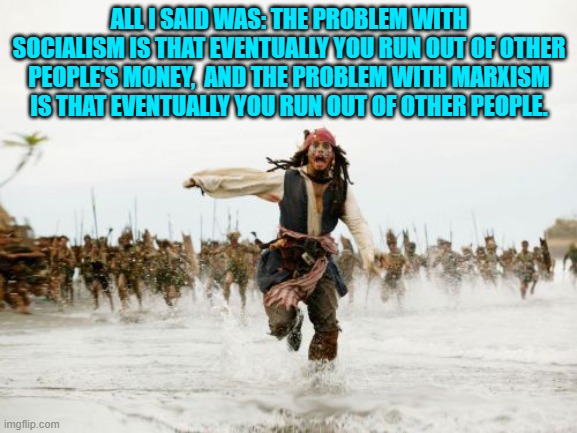 For some reason leftists really don't like that saying . . . even though it's true. | ALL I SAID WAS: THE PROBLEM WITH SOCIALISM IS THAT EVENTUALLY YOU RUN OUT OF OTHER PEOPLE'S MONEY,  AND THE PROBLEM WITH MARXISM IS THAT EVENTUALLY YOU RUN OUT OF OTHER PEOPLE. | image tagged in jack sparrow being chased | made w/ Imgflip meme maker