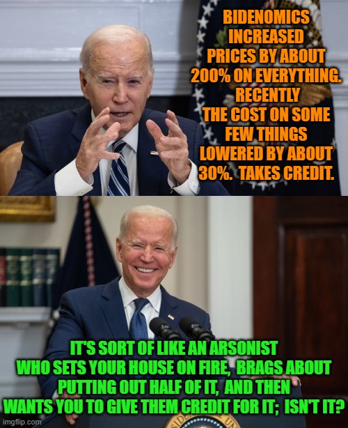 I can't take credit for this meme.  I mined it from Twitcy.com | BIDENOMICS INCREASED PRICES BY ABOUT 200% ON EVERYTHING.  RECENTLY THE COST ON SOME FEW THINGS LOWERED BY ABOUT 30%.  TAKES CREDIT. IT'S SORT OF LIKE AN ARSONIST WHO SETS YOUR HOUSE ON FIRE,  BRAGS ABOUT PUTTING OUT HALF OF IT,  AND THEN WANTS YOU TO GIVE THEM CREDIT FOR IT;  ISN'T IT? | image tagged in yep | made w/ Imgflip meme maker