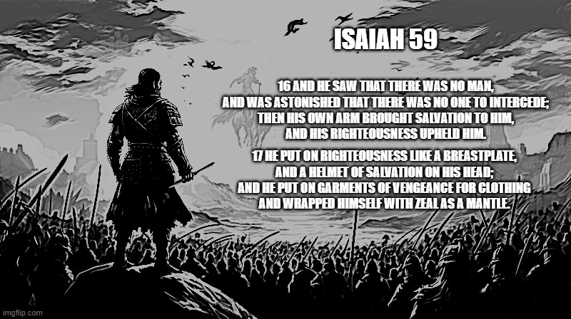 Isaiah 59:16-17 Christ's Armor | ISAIAH 59; 16 AND HE SAW THAT THERE WAS NO MAN,
AND WAS ASTONISHED THAT THERE WAS NO ONE TO INTERCEDE;
THEN HIS OWN ARM BROUGHT SALVATION TO HIM,
AND HIS RIGHTEOUSNESS UPHELD HIM. 17 HE PUT ON RIGHTEOUSNESS LIKE A BREASTPLATE,
AND A HELMET OF SALVATION ON HIS HEAD;
AND HE PUT ON GARMENTS OF VENGEANCE FOR CLOTHING
AND WRAPPED HIMSELF WITH ZEAL AS A MANTLE. | image tagged in isaiah 59,christ's armor,christian | made w/ Imgflip meme maker