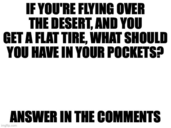 Exam questions be like: | IF YOU'RE FLYING OVER THE DESERT, AND YOU GET A FLAT TIRE, WHAT SHOULD YOU HAVE IN YOUR POCKETS? ANSWER IN THE COMMENTS | image tagged in memes,tricky,riddle,blue,icecream | made w/ Imgflip meme maker