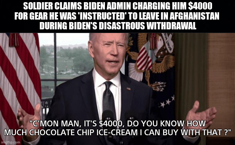 Ordered to leave -Now ordered to pay | SOLDIER CLAIMS BIDEN ADMIN CHARGING HIM $4000
FOR GEAR HE WAS 'INSTRUCTED' TO LEAVE IN AFGHANISTAN 
DURING BIDEN'S DISASTROUS WITHDRAWAL; "C'MON MAN, IT'S $4000, DO YOU KNOW HOW MUCH CHOCOLATE CHIP ICE-CREAM I CAN BUY WITH THAT ?" | image tagged in memes,biden administration,us army,afghanistan,unfair,political meme | made w/ Imgflip meme maker