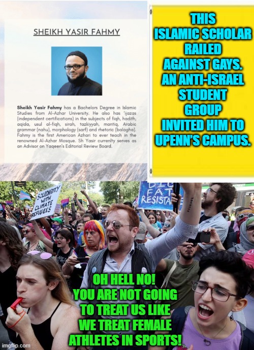 What?  You actually thought that radical leftists had your backs?  Really? | THIS ISLAMIC SCHOLAR RAILED AGAINST GAYS. AN ANTI-ISRAEL STUDENT GROUP INVITED HIM TO UPENN’S CAMPUS. OH HELL NO!  YOU ARE NOT GOING TO TREAT US LIKE WE TREAT FEMALE ATHLETES IN SPORTS! | image tagged in yep | made w/ Imgflip meme maker