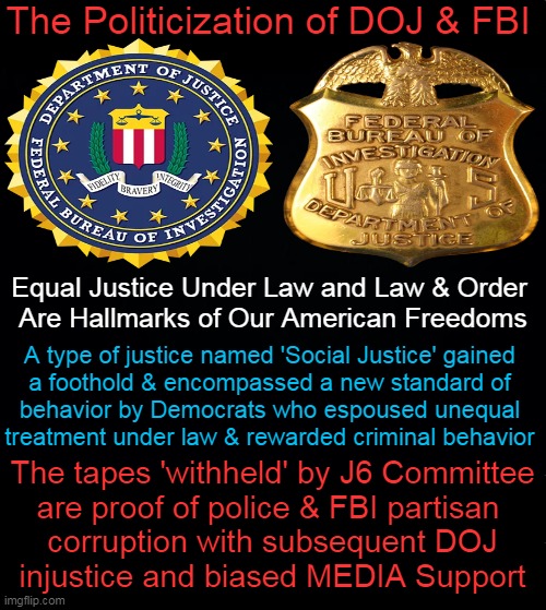 How Far We Have Fallen | The Politicization of DOJ & FBI; Equal Justice Under Law and Law & Order 
Are Hallmarks of Our American Freedoms; A type of justice named 'Social Justice' gained 

a foothold & encompassed a new standard of 

behavior by Democrats who espoused unequal 

treatment under law & rewarded criminal behavior; The tapes 'withheld' by J6 Committee
are proof of police & FBI partisan 
corruption with subsequent DOJ
injustice and biased MEDIA Support | image tagged in fbi,doj,justice,injustice,social justice,corruption | made w/ Imgflip meme maker