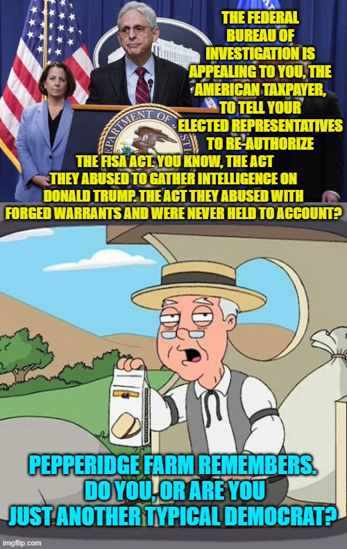 This is the truth, and you Democrats KNOW that it is the truth. | THE FEDERAL BUREAU OF INVESTIGATION IS APPEALING TO YOU, THE AMERICAN TAXPAYER, TO TELL YOUR ELECTED REPRESENTATIVES TO RE-AUTHORIZE; THE FISA ACT. YOU KNOW, THE ACT THEY ABUSED TO GATHER INTELLIGENCE ON DONALD TRUMP. THE ACT THEY ABUSED WITH FORGED WARRANTS AND WERE NEVER HELD TO ACCOUNT? PEPPERIDGE FARM REMEMBERS.  DO YOU, OR ARE YOU JUST ANOTHER TYPICAL DEMOCRAT? | image tagged in truth | made w/ Imgflip meme maker