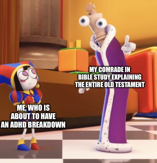 There’s always that one dude in Bible study | MY COMRADE IN BIBLE STUDY EXPLAINING THE ENTIRE OLD TESTAMENT; ME, WHO IS ABOUT TO HAVE AN ADHD BREAKDOWN | image tagged in pomni staring at kinger,christian,christianity,bible,holy bible,church | made w/ Imgflip meme maker