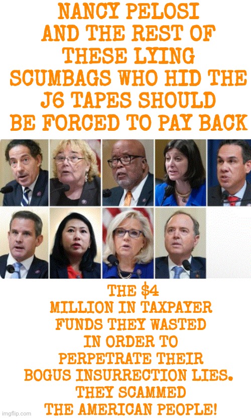 Lying Scumbags Who Scammed The American People | NANCY PELOSI AND THE REST OF THESE LYING SCUMBAGS WHO HID THE J6 TAPES SHOULD BE FORCED TO PAY BACK; THE $4 MILLION IN TAXPAYER FUNDS THEY WASTED IN ORDER TO PERPETRATE THEIR BOGUS INSURRECTION LIES. 
THEY SCAMMED THE AMERICAN PEOPLE! | image tagged in lying scumbags who scammed the american people | made w/ Imgflip meme maker