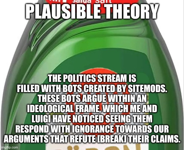 qhat | PLAUSIBLE THEORY; THE POLITICS STREAM IS FILLED WITH BOTS CREATED BY SITEMODS. THESE BOTS ARGUE WITHIN AN IDEOLOGICAL FRAME, WHICH ME AND LUIGI HAVE NOTICED SEEING THEM RESPOND WITH IGNORANCE TOWARDS OUR ARGUMENTS THAT REFUTE [BREAK] THEIR CLAIMS. | image tagged in qhat | made w/ Imgflip meme maker