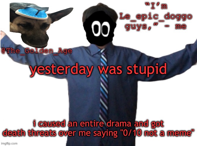delted's slippa dawg temp (thanks Behapp) | yesterday was stupid; i caused an entire drama and got death threats over me saying "0/10 not a meme" | image tagged in delted's slippa dawg temp thanks behapp | made w/ Imgflip meme maker