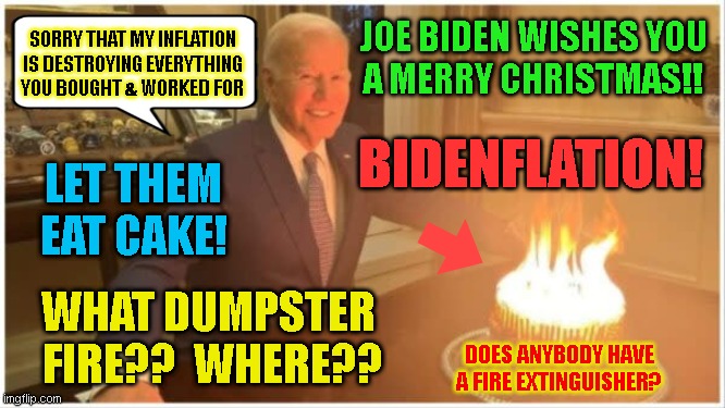 JOE BIDEN WISHES YOU
A MERRY CHRISTMAS!! SORRY THAT MY INFLATION
IS DESTROYING EVERYTHING
YOU BOUGHT & WORKED FOR; BIDENFLATION! LET THEM
EAT CAKE! WHAT DUMPSTER 
FIRE??  WHERE?? DOES ANYBODY HAVE
A FIRE EXTINGUISHER? | made w/ Imgflip meme maker