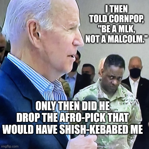 War stories | I THEN TOLD CORNPOP, "BE A MLK, NOT A MALCOLM."; ONLY THEN DID HE DROP THE AFRO-PICK THAT WOULD HAVE SHISH-KEBABED ME | image tagged in joe biden military eye roll,war stories,shish kebab,cornpop,joe biden | made w/ Imgflip meme maker