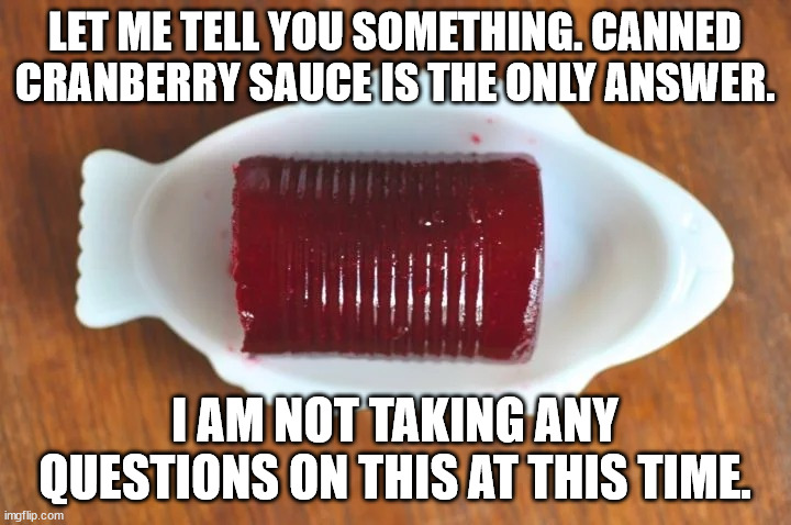 canned sauce | LET ME TELL YOU SOMETHING. CANNED CRANBERRY SAUCE IS THE ONLY ANSWER. I AM NOT TAKING ANY QUESTIONS ON THIS AT THIS TIME. | image tagged in cranberry sauce | made w/ Imgflip meme maker