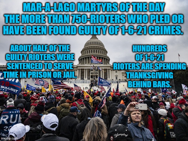 The conviction rate for 1-6-21 riot related charges is about 99%. | MAR-A-LAGO MARTYRS OF THE DAY
THE MORE THAN 750-RIOTERS WHO PLED OR HAVE BEEN FOUND GUILTY OF 1-6-21 CRIMES. HUNDREDS OF 1-6-21 RIOTERS ARE SPENDING THANKSGIVING BEHIND BARS. ABOUT HALF OF THE GUILTY RIOTERS WERE SENTENCED TO SERVE TIME IN PRISON OR JAIL. | image tagged in politics | made w/ Imgflip meme maker
