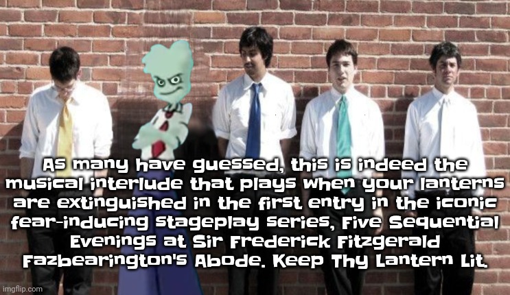 As many have guessed, this is indeed the musical interlude that plays when your lanterns are extinguished in the first entry in  | As many have guessed, this is indeed the
musical interlude that plays when your lanterns
are extinguished in the first entry in the iconic
fear-inducing stageplay series, Five Sequential
Evenings at Sir Frederick Fitzgerald
Fazbearington's Abode. Keep Thy Lantern Lit. | image tagged in tally hall | made w/ Imgflip meme maker