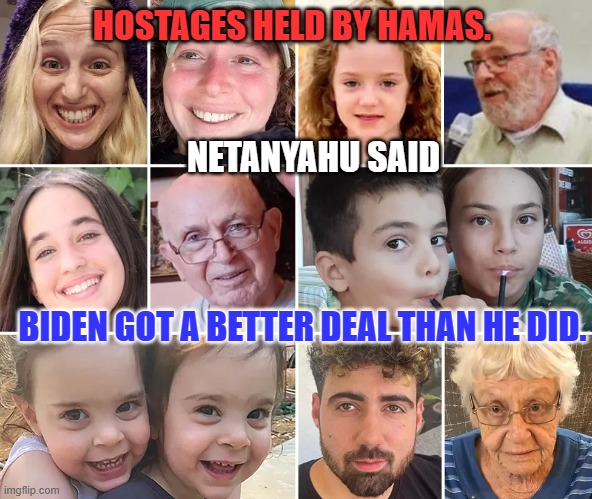 Trump says to let things "Play Out." Biden produces positive results. | HOSTAGES HELD BY HAMAS. NETANYAHU SAID; BIDEN GOT A BETTER DEAL THAN HE DID. | image tagged in politics | made w/ Imgflip meme maker