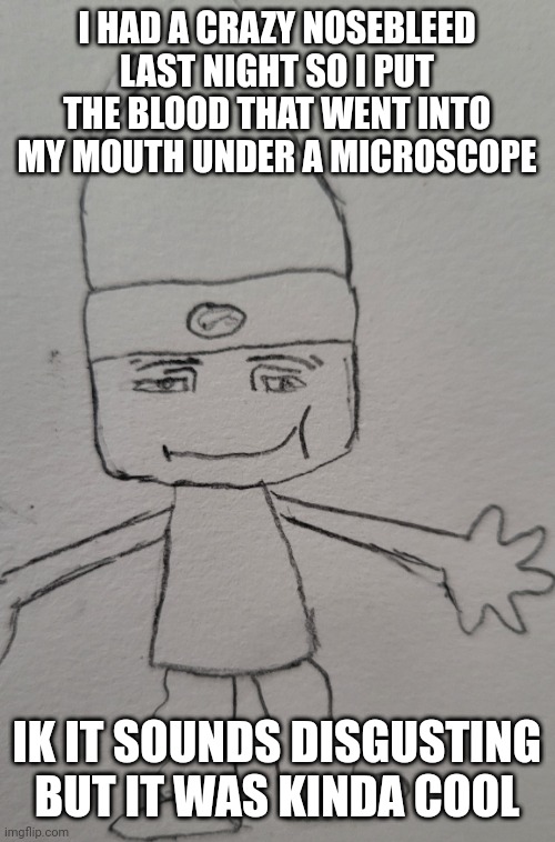 i hate when the blood gets in ur mouth | I HAD A CRAZY NOSEBLEED LAST NIGHT SO I PUT THE BLOOD THAT WENT INTO MY MOUTH UNDER A MICROSCOPE; IK IT SOUNDS DISGUSTING BUT IT WAS KINDA COOL | image tagged in parappa man face | made w/ Imgflip meme maker