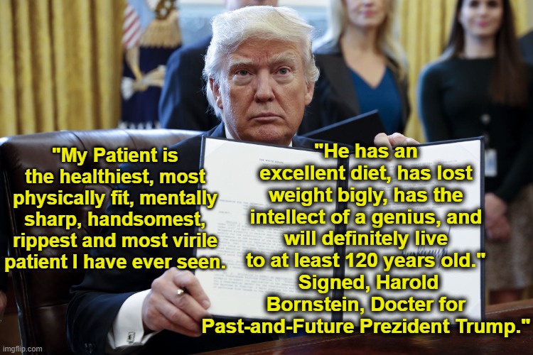 tRump's Terrific Health | "He has an excellent diet, has lost weight bigly, has the intellect of a genius, and will definitely live to at least 120 years old."
 Signed, Harold Bornstein, Docter for Past-and-Future Prezident Trump."; "My Patient is the healthiest, most physically fit, mentally sharp, handsomest, rippest and most virile patient I have ever seen. | image tagged in donald trump executive order,donald trump approves,maga,nevertrump,donald trump is an idiot,trump | made w/ Imgflip meme maker