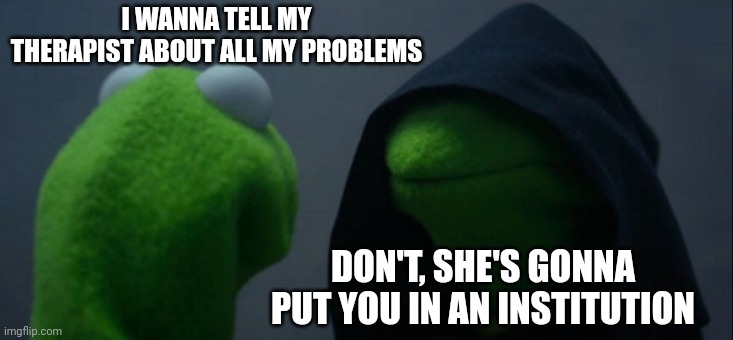 Evil Kermit | I WANNA TELL MY THERAPIST ABOUT ALL MY PROBLEMS; DON'T, SHE'S GONNA PUT YOU IN AN INSTITUTION | image tagged in memes,evil kermit | made w/ Imgflip meme maker