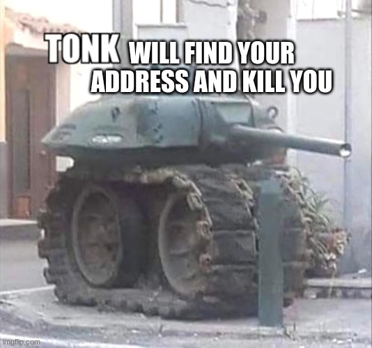 tonk | WILL FIND YOUR ADDRESS AND KILL YOU | image tagged in tonk | made w/ Imgflip meme maker